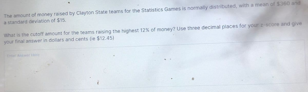 The amount of money raised by Clayton State teams for the Statistics Games is normally distributed, with a mean of $360 and
a standard deviation of $15.
What is the cutoff amount for the teams raising the highest 12% of money? Use three decimal places for your z-score and give
your final answer in dollars and cents (ie $12.45)
Enter Answer Here
