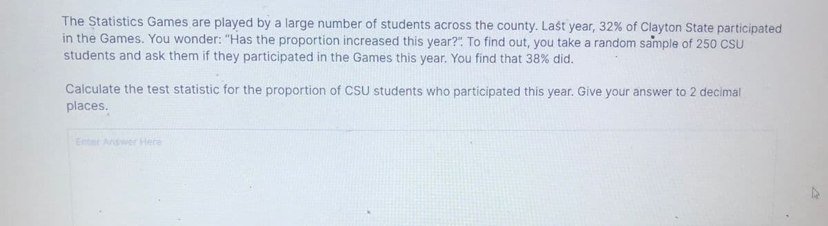 The Statistics Games are played by a large number of students across the county. Last year, 32% of Clayton State participated
in the Games. You wonder: "Has the proportion increased this year?". To find out, you take a random sample of 250 CSU
students and ask them if they participated in the Games this year. You find that 38% did.
Calculate the test statistic for the proportion of CSU students who participated this year. Give your answer to 2 decimal
places.
Enter Answer Here
