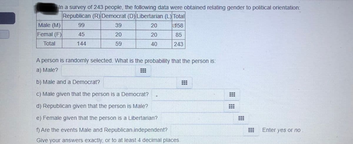 In a survey of 243 people, the following data were obtained relating gender to political orientation:
Republican (R) Democrat (D) Libertarian (L) Total
Male (M)
99
39
20
158
Femal (F)
45
20
20
85
Total
144
59
40
243
A person is randomly selected. What is the probability that the person is:
a) Male?
b) Male and a Democrat?
C) Male given that the person is a Democrat?
d) Republican given that the person is Male?
e) Female given that the person is a Libertarian?
f) Are the events Male and Republican independent?
Enter yes or no
Give your answers exactly, or to at least 4 decimal places.
口口
