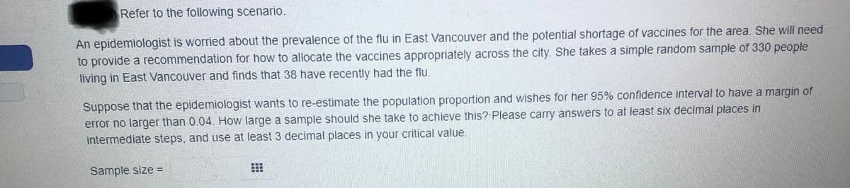 Refer to the following scenario.
An epidemiologist is worried about the prevalence of the flu in East Vancouver and the potential shortage of vaccines for the area. She will need
to provide a recommendation for how to allocate the vaccines appropriately across the city. She takes a simple random sample of 330 people
living in East Vancouver and finds that 38 have recently had the flu.
Suppose that the epidemiologist wants to re-estimate the population proportion and wishes for her 95% confidence interval to have a margin of
error no larger than 0.04. How large a sample should she take to achieve this? Please carry answers to at least six decimal places in
intermediate steps, and use at least 3 decimal places in your critical value.
Sample size =
