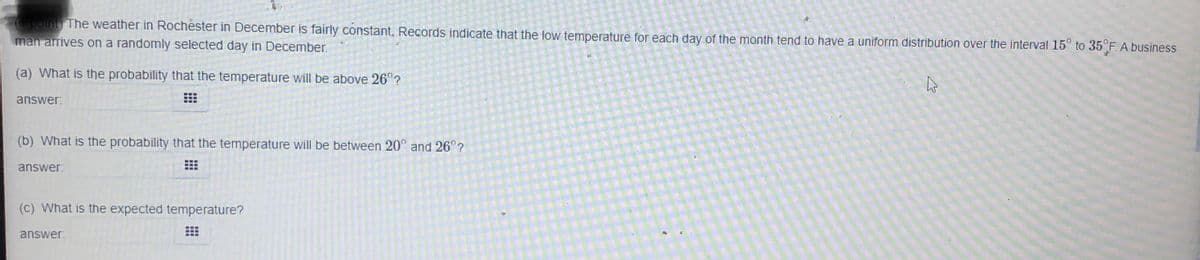 point) The weather in Rochester in December is fairly constant, Records indicate that the low temperature for each day of the month tend to have a uniform distribution over the interval 15° to 35 F. A business
man arrives on a randomly selected day in December.
(a) What is the probability that the temperature will be above 26°?
answer:
(b) What is the probability that the temperature will be between 20° and 26°?
answer:
(c) What is the expected temperature?
answer
