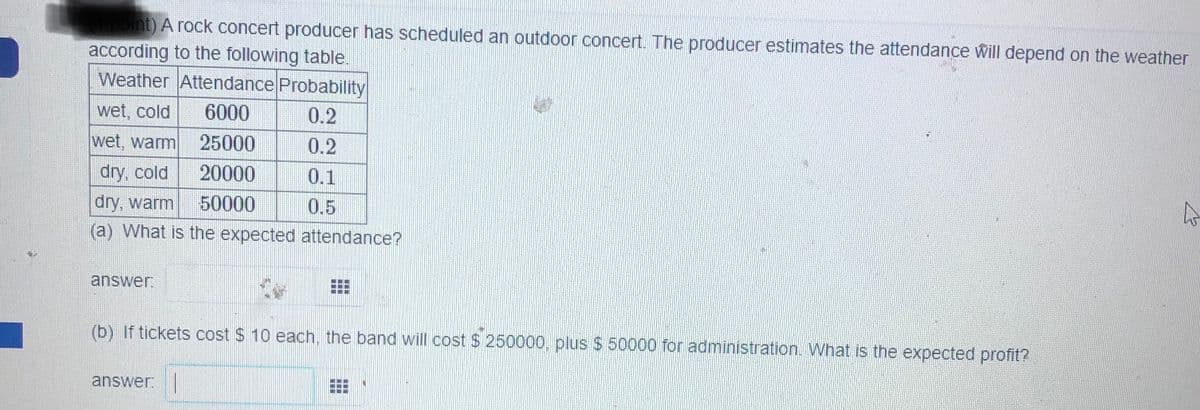 point) A rock concert producer has scheduled an outdoor concert. The producer estimates the attendance will depend on the weather
according to the following table.
Weather Attendance Probability
wet, cold
6000
0.2
wet, warm
25000
0.2
dry, cold
20000
0.1
dry, warm
50000
0.5
(a) What is the expected attendance?
answer.
(b) If tickets cost $ 10 each, the band will cost $ 250000, plus $ 50000 for administration. What is the expected profit?
answer:
