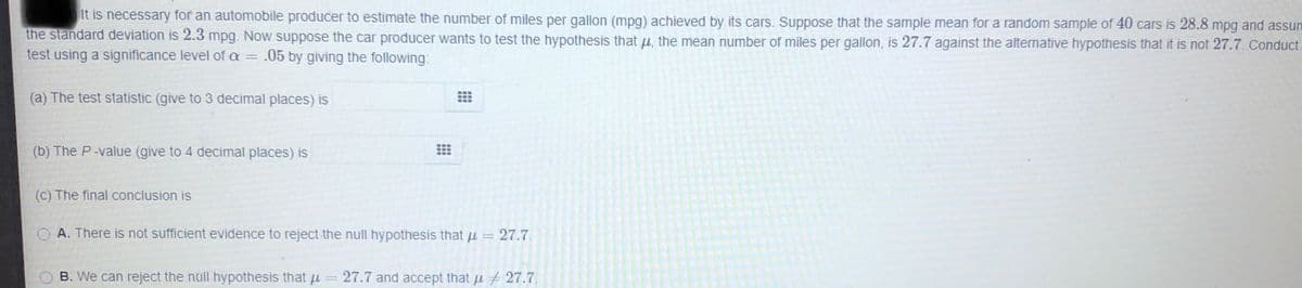 It is necessary for an automobile producer to estimate the number of miles per gallon (mpg) achieved by its cars. Suppose that the sample mean for a random sample of 40 cars is 28.8 mpg and assum
the standard deviation is 2.3 mpg. Now suppose the car producer wants to test the hypothesis that u, the mean number of miles per gallon, is 27.7 against the alternative hypothesis that it is not 27.7. Conduct-
test using a significance level of a = .05 by giving the following:
(a) The test statistic (give to 3 decimal places) is
(b) The P-value (give to 4 decimal places) is
(C) The final conclusion is
O A. There is not sufficient evidence to reject the null hypothesis that u = 27.7.
B. We can reject the null hypothesis that u
27.7 and accept that u 27.7.
