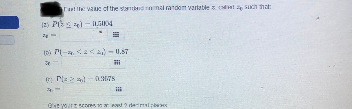 Find the value of the standard normal random variable z, called zn such that:
(a) P(z < zo)
- 0.5004
20 D=
(b) P(-zo <z < 20)
0.87
=0z
(C) P(z> za) = 0.3678
20
Give your z-scores to at least 2 decimal places.
...
...
