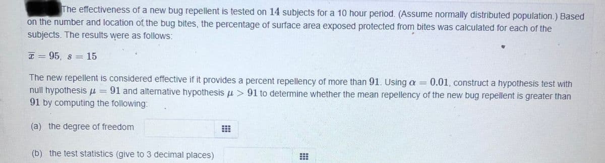 The effectiveness of a new bug repellent is tested on 14 subjects for a 10 hour period. (Assume normally distributed population.) Based
on the number and location of the bug bites, the percentage of surface area exposed protected from bites was calculated for each of the
subjects. The results were as follows:
I= 95, s = 15
The new repellent is considered effective if it provides a percent repellency of more than 91. Using a =
0.01, construct a hypothesis test with
null hypothesis u = 91 and alternative hypothesis u > 91 to determine whether the mean repellency of the new bug repellent is greater than
91 by computing the following:
(a) the degree of freedom
(b) the test statistics (give to 3 decimal places)
