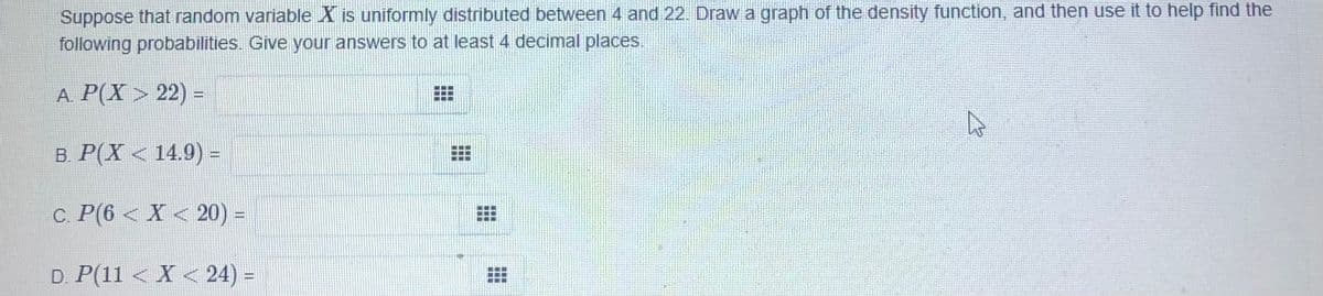 Suppose that random variable X is uniformly distributed between 4 and 22. Draw a graph of the density function, and then use it to help find the
following probabilities. Give your answers to at least 4 decimal places.
A. P(X> 22) =
B. P(X < 14.9) =
c. P(6 < X < 20) =
D. P(11 < X < 24) =
畫:
