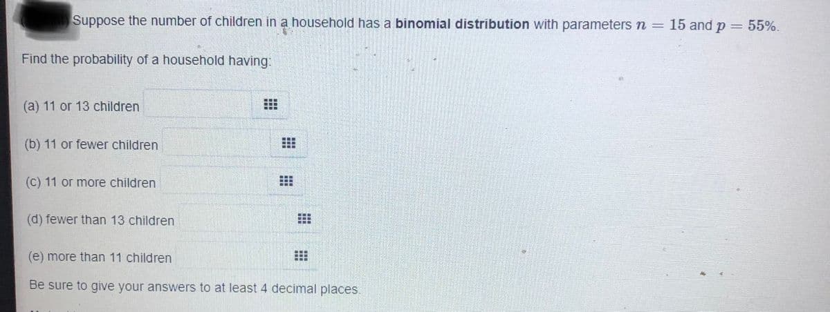 Suppose the number of children in a household has a binomial distribution with parameters n = 15 and p = 55%.
Find the probability of a household having:
(a) 11 or 13 children
(b) 11 or fewer children
(C) 11 or more children
(d) fewer than 13 children
(e) more than 11 children
Be sure to give your answers to at least 4 decimal places.
業
