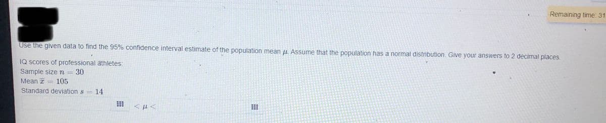 Remaining time: 315
Use the given data to find the 95% confidence interval estimate of the population mean u. Assume that the population has a normal distribution. Give your answers to 2 decimal places.
IQ scores of professional athletes:
Sample size
30
%3D
Мean T
105
Standard deviation
= 14

