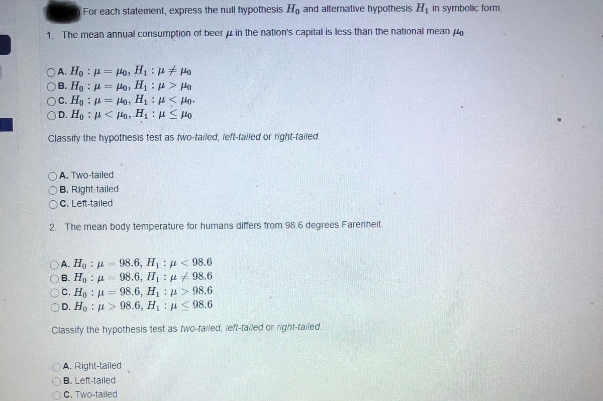 For each statement, express the null hypothesis Ho and alternative hypothesis H in symbolic form.
1. The mean annual consumption of beer u in the nation's capital is less than the national mean lo-
OA. Ho : µ = Ho, H1 : H # Ho
OB. Ho : µ = Ho, H1 : H > Ho
OC. Ho : µ = Ho, H1 : µ < Ho.
OD. Ho : µ < Ho, H : µ < Ho
Classify the hypothesis test as two-tailed, left-tailed or right-tailed.
A. Two-tailed
OB. Right-tailed
OC. Left-tailed
2. The mean body temperature for humans differs from 98.6 degrees Farenheit.
OA. Ho : µ = 98.6, H : µ <98.6
OB. H, : µ = 98.6, H, : µ 7 98.6
OC. Ho : µ = 98.6, H : µ > 98.6
98.6, H : µ <98.6
OD. Ho : u > 98.6, H u < 98.6
Classify the hypothesis test as two-tailed, left-tailed or right-tailed.
OA. Right-tailed
B. Left-tailed
C. Two-tailed
