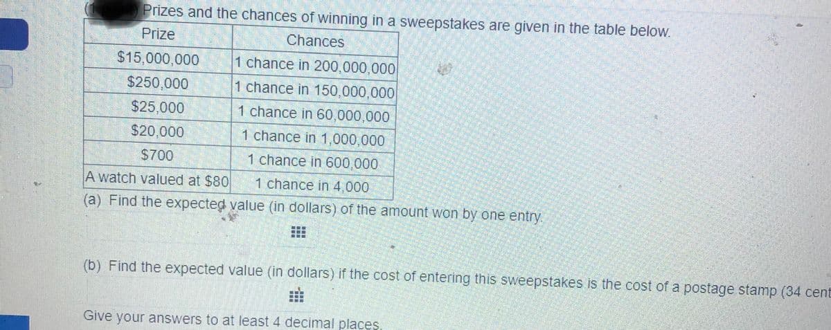 Prizes and the chances of winning in a sweepstakes are given in the table below.
Prize
Chances
$15,000,000
1 chance in 200,000,000
$250,000
1 chance in 150,000,000
$25,000
1 chance in 60,000,000
$20,000
1 chance in 1,000,000
$700
1 chance in 600,000
A watch valued at $80
1 chance in 4,000
(a) Find the expected value (in dollars) of the amount won by one entry.
Find the expected value (in dollars) if the cost of entering this sweepstakes is the cost of a postage stamp (34 cent
Give your answers to at least 4 decimal places
