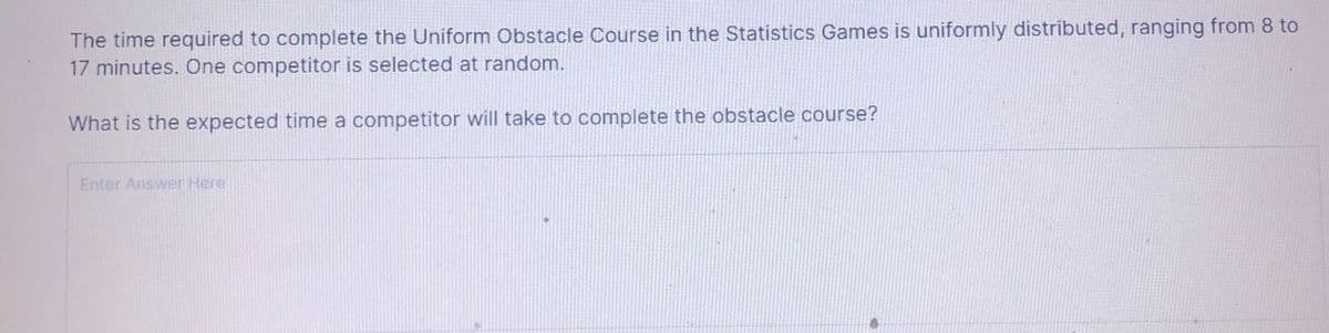The time required to complete the Uniform Obstacle Course in the Statistics Games is uniformly distributed, ranging from 8 to
17 minutes. One competitor is selected at random.
What is the expected time a competitor will take to complete the obstacle course?
Enter Answer Here
