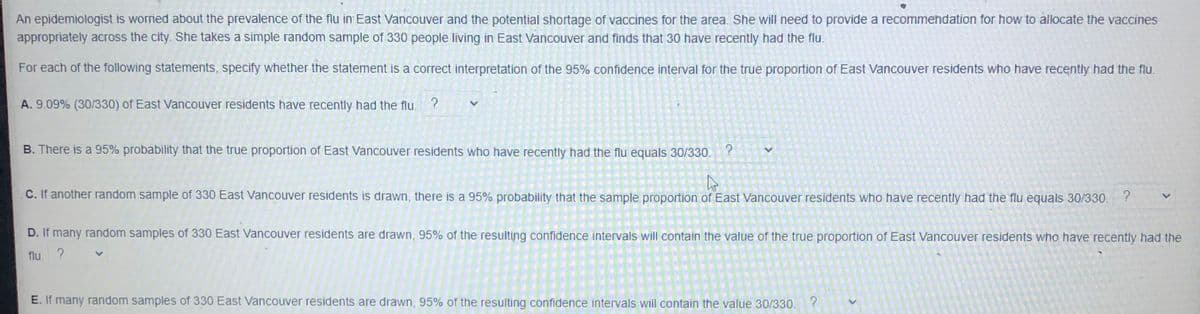 An epidemiologist is worried about the prevalence of the flu in East Vancouver and the potential shortage of vaccines for the area. She will need to provide a recommendation for how to allocate the vaccines
appropriately across the city. She takes a simple random sample of 330 people living in East Vancouver and finds that 30 have recently had the flu.
For each of the following statements, specify whether the statement is a correct interpretation of the 95% confidence interval for the true proportion of East Vancouver residents who have recently had the flu.
A. 9.09% (30/330) of East Vancouver residents have recently had the flu.
B. There is a 95% probability that the true proportion of East Vancouver residents who have recently had the flu equals 30/330.
C. If another random sample of 330 East Vancouver residents is drawn, there is a 95% probability that the sample proportion of East Vancouver residents who have recently had the flu equals 30/330.
D. If many random samples of 330 East Vancouver residents are drawn, 95% of the resulting confidence intervals will contain the value of the true proportion of East Vancouver residents who have recently had the
flu. ?
E. If many random samples of 330 East Vancouver residents are drawn, 95% of the resulting confidence intervals will contain the value 30/330.
