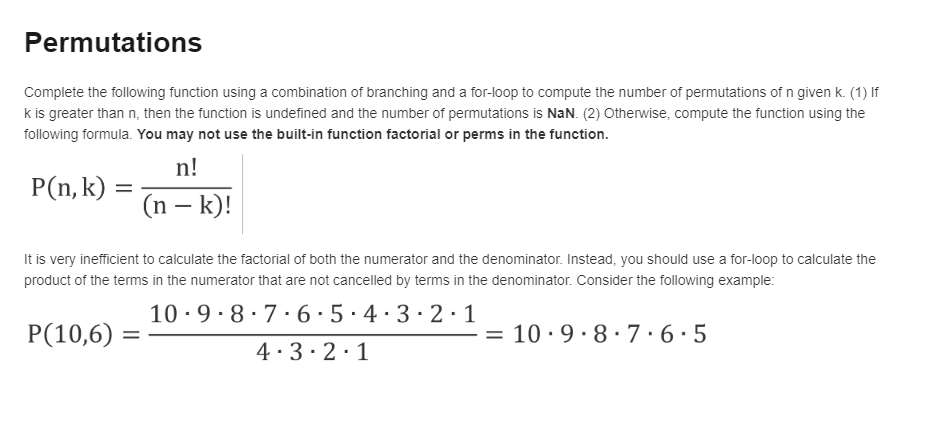 Permutations
Complete the following function using a combination of branching and a for-loop to compute the number of permutations of n given k. (1) If
k is greater than n, then the function is undefined and the number of permutations is NaN. (2) Otherwise, compute the function using the
following formula. You may not use the built-in function factorial or perms in the function.
n!
P(n, k) :
(n – k)!
It is very inefficient to calculate the factorial of both the numerator and the denominator. Instead, you should use a for-loop to calculate the
product of the terms in the numerator that are not cancelled by terms in the denominator. Consider the following example:
10 -9· 8·7·6·5·4·3·2·1
P(10,6) =
= 10· 9· 8· 7·6·5
4·3·2·1
