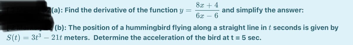 8х + 4
(a): Find the derivative of the function y
and simplify the answer:
бх — 6
(b): The position of a hummingbird flying along a straight line in t seconds is given by
S(t) = 3t3 – 21t meters. Determine the acceleration of the bird at t = 5 sec.
