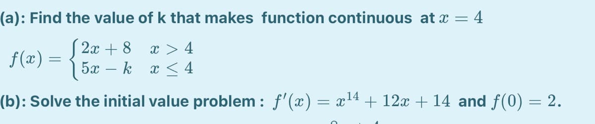 (a): Find the value of k that makes function continuous at x = 4
S 2x + 8
f (æ) =
x > 4
x < 4
5x – k
(b): Solve the initial value problem : f'(x) = x14 + 12x + 14 and f(0) = 2.
