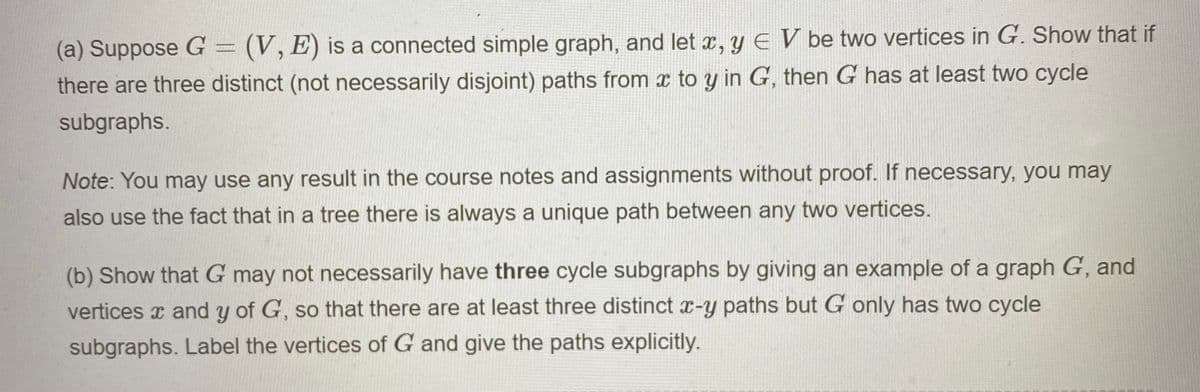 (a) Suppose G = (V, E) is a connected simple graph, and let x, y E V be two vertices in G. Show that if
there are three distinct (not necessarily disjoint) paths from x to y in G, then G has at least two cycle
subgraphs.
Note: You may use any result in the course notes and assignments without proof. If necessary, you may
also use the fact that in a tree there is always a unique path between any two vertices.
(b) Show that G may not necessarily have three cycle subgraphs by giving an example of a graph G, and
vertices x and y of G, so that there are at least three distinct x-y paths but G only has two cycle
subgraphs. Label the vertices of G and give the paths explicitly.

