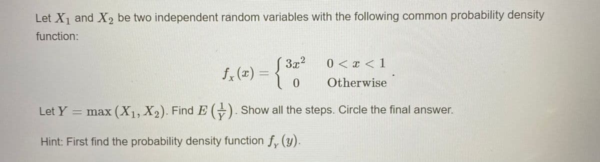 Let X1 and X, be two independent random variables with the following common probability density
function:
S3x2
fx (x) =
0 < x < 1
Otherwise
Let Y
= max (X1, X2). Find E (+). Show all the steps. Circle the final answer.
Hint: First find the probability density function f, (y).
