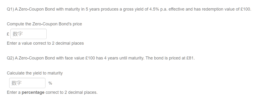 Q1) A Zero-Coupon Bond with maturity in 5 years produces a gross yield of 4.5% p.a. effective and has redemption value of £100.
Compute the Zero-Coupon Bond's price
£ 数字
Enter a value correct to 2 decimal places
Q2) A Zero-Coupon Bond with face value £100 has 4 years until maturity. The bond is priced at £81.
Calculate the yield to maturity
数字
%
Enter a percentage correct to 2 decimal places.