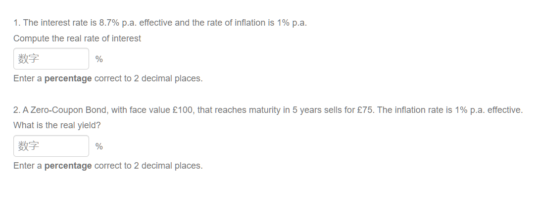 1. The interest rate is 8.7% p.a. effective and the rate of inflation is 1% p.a.
Compute the real rate of interest
数字
%
Enter a percentage correct to 2 decimal places.
2. A Zero-Coupon Bond, with face value £100, that reaches maturity in 5 years sells for £75. The inflation rate is 1% p.a. effective.
What is the real yield?
数字
%
Enter a percentage correct to 2 decimal places.