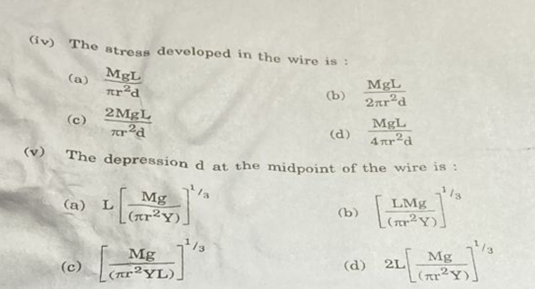 (iv) The atress developed in the wire is :
MgL
(a)
MgL
2ar d
(b)
2MgL
MgL
4 tr2d
(c)
(d)
(v)
The depression d at the midpoint of the wire is :
Mg
(ar2Y)]
13
LMg
(r2Y)
(a) L
(b)
13
13
Mg
(AP²YL).
Mg
2L
(r2Y)
(d)
(c)
