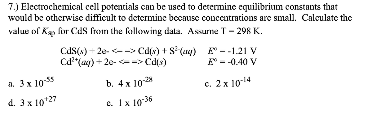 7.) Electrochemical cell potentials can be used to determine equilibrium constants that
would be otherwise difficult to determine because concentrations are small. Calculate the
value of Ksp for CdS from the following data. Assume T = 298 K.
CdS(s) + 2e- <= => Cd(s) + S²(aq) E°=-1.21 V
Cd2*(aq) + 2e-<==> Cd(s)
E° = -0.40 V
а. 3 x 10:55
b. 4 x 10-28
с. 2х 10-14
d. 3 x 10+27
е. 1 х 10-36
