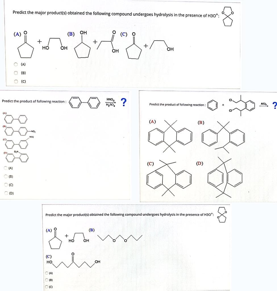 Predict the major product(s) obtained the following compound undergoes hydrolysis in the presence of H30*:
(A)
(B) ОН
(C) О
но
OH
+
OH
Он
O (A)
(B)
(C)
HNO,
?
Predict the product of following reaction :
Predict the product of following reaction :
AC
(A)
(A)
(В)
(C)
(D)
(A)
O (B)
(C)
(D)
Predict the major product(s) obtained the following compound undergoes hydrolysis in the presence of H30*:
(A) O
(В)
+
но
OH
(C)
но
O (A)
O (B)
O O O
