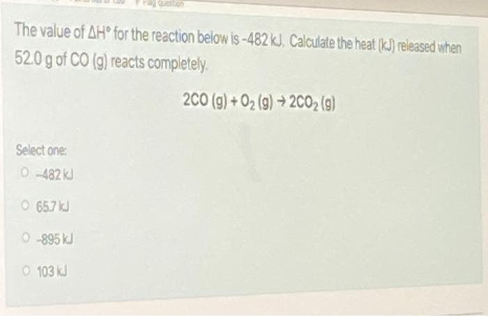 The value of AH for the reaction below is -482 kJ. Calculate the heat (kJ) released when
52.0 g of CO (g) reacts completely.
200 (g) + 02 (9) → 2CO2 (g)
Select one:
0 482 kJ
O 657 kJ
0 895 kJ
O 103 kJ
