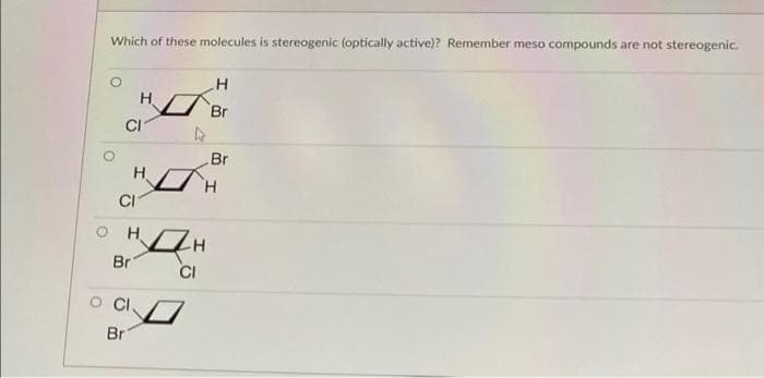 Which of these molecules is stereogenic (optically active)? Remember meso compounds are not stereogenic.
Br
CI
Br
H.
H.
CI
H.
Br
CI
Br
