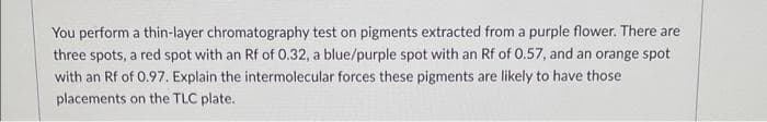 You perform a thin-layer chromatography test on pigments extracted from a purple flower. There are
three spots, a red spot with an Rf of 0.32, a blue/purple spot with an Rf of 0.57, and an orange spot
with an Rf of 0.97. Explain the intermolecular forces these pigments are likely to have those
placements on the TLC plate.
