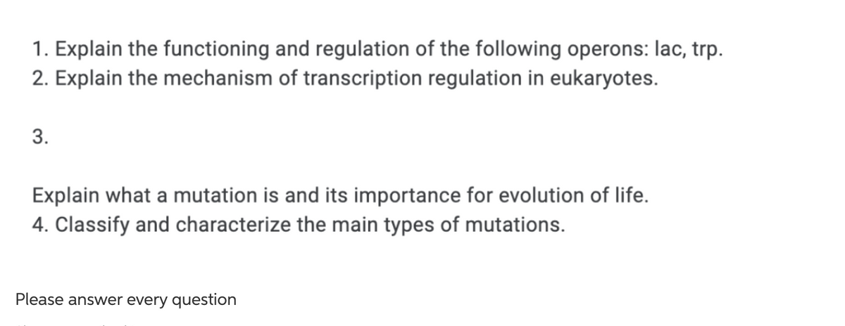 1. Explain the functioning and regulation of the following operons: lac, trp.
2. Explain the mechanism of transcription regulation in eukaryotes.
3.
Explain what a mutation is and its importance for evolution of life.
4. Classify and characterize the main types of mutations.
Please answer every question
