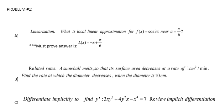 Linearization. What is local linear approximation for fS (x) = cos 3x near a="?
%3D
L(x)=-x+
***Must prove answer is:
Related rates. A snowball melts,so that its surface area decreases at a rate of 1cm² / min.
Find the rate at which the diameter decreases , when the diameter is 10 cm.
