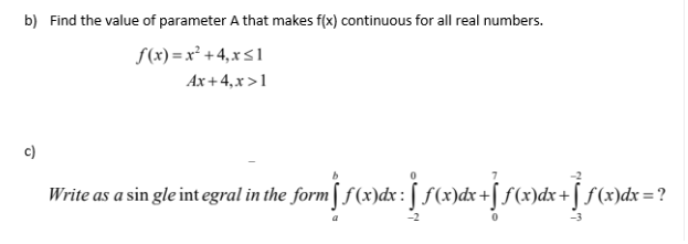 Find the value of parameter A that makes f(x) continuous for all real numbers.
S(x) = x² +4,x<1
Ax + 4,x>1
Write as a sin gle int egral in the form[ f(x)dx:[ f(x)dx +[ f(x)dx + [ f(x)dx = ?
