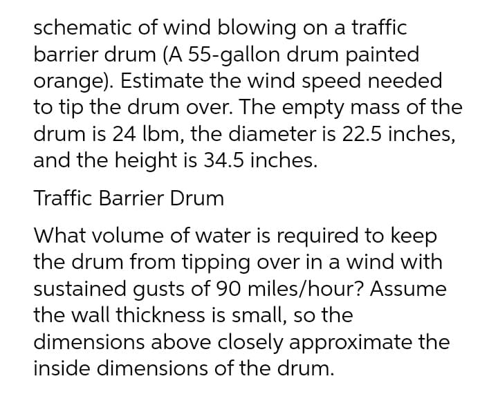 schematic of wind blowing on a traffic
barrier drum (A 55-gallon drum painted
orange). Estimate the wind speed needed
to tip the drum over. The empty mass of the
drum is 24 lbm, the diameter is 22.5 inches,
and the height is 34.5 inches.
Traffic Barrier Drum
What volume of water is required to keep
the drum from tipping over in a wind with
sustained gusts of 90 miles/hour? Assume
the wall thickness is small, so the
dimensions above closely approximate the
inside dimensions of the drum.
