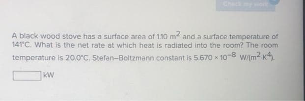 Check my work
A black wood stove has a surface area of 1.10 m2 and a surface temperature of
141°C. What is the net rate at which heat is radiated into the room? The room
temperature is 20.0°C. Stefan-Boltzmann constant is 5.670 x
Ox 10-8
W/(m2 K4.
kW
