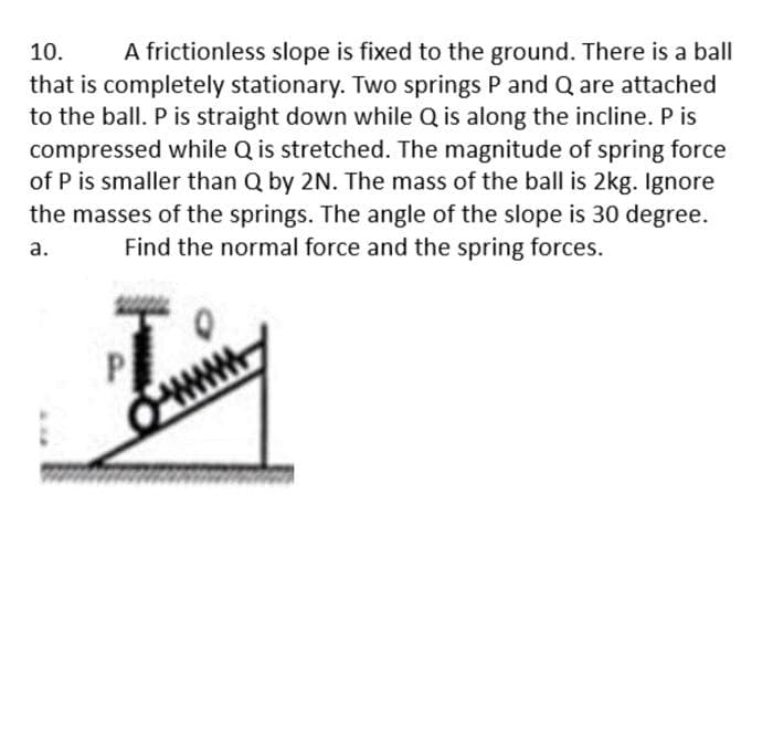 A frictionless slope is fixed to the ground. There is a ball
that is completely stationary. Two springs P and Q are attached
to the ball. P is straight down while Q is along the incline. P is
compressed while Q is stretched. The magnitude of spring force
of P is smaller than Q by 2N. The mass of the ball is 2kg. Ignore
the masses of the springs. The angle of the slope is 30 degree.
10.
a.
Find the normal force and the spring forces.
