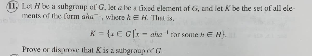 (11, Let H be a subgroup of G, let a be a fixed element of G, and let K be the set of all ele-
ments of the form aha¯', where h E H. That is,
1
oo to
K = {x E G|x = aha¯' for some h E H}.
-
%3D
Prove or disprove that K is a subgroup of G.
