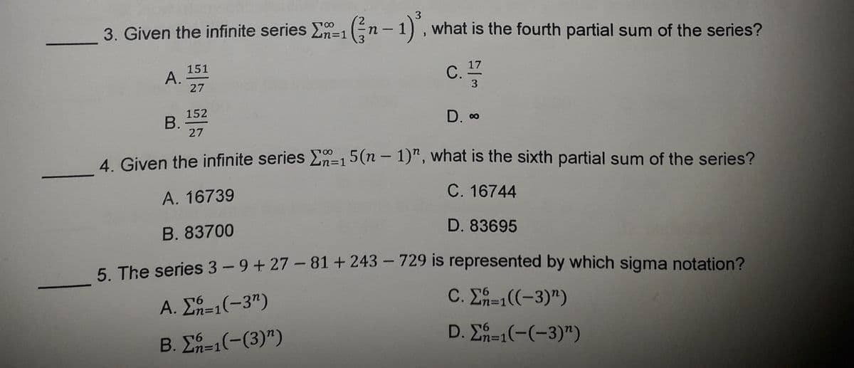 3
3. Given the infinite series E-1n- 1), what is the fourth partial sum of the series?
%=D1
151
A.
27
17
C.
3
152
В.
27
D. 00
4 Given the infinite series En=15(n – 1)", what is the sixth partial sum of the series?
A. 16739
C. 16744
B. 83700
D. 83695
5 The series 3-9+ 27-81+243 – 729 is represented by which sigma notation?
Α. ΣΥ-1(-3")
C. ΣΥ-((-3)")
Β. Σ-1 (-(3) ")
D. E=1(-(-3)")
