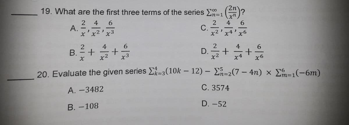19. What are the first three terms of the series En=1
8.
n%3D1
2 46
2 4 6
С.
x2'
x'x2'x3
x4'x6
4
B. = +
x2
6.
4
6.
x3
D. -
+
20. Evaluate the given series =3(10k - 12) - E=2(7- 4n) x E=1(-6m)
4
%3D1
A. -3482
C. 3574
В.-108
D. -52
A.
