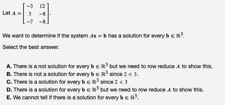 -3
12
Let A =
3
-8
-7 -8
We want to determine if the system Ax = b has a solution for every b e R3.
Select the best answer.
A. There is a not solution for every be R3 but we need to row reduce A to show this.
B. There is not a solution for every be R³ since 2 < 3.
C. There is a solution for every b eR³ since 2 < 3
D. There is a solution for every be R but we need to row reduce A to show this.
E. We cannot tell if there is a solution for every b e R.
