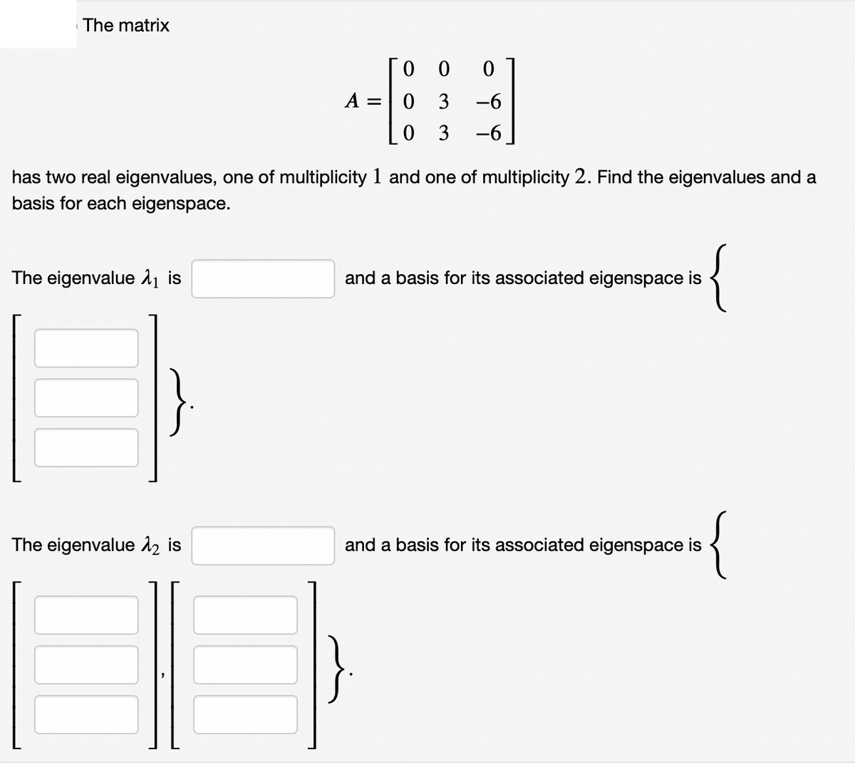 The matrix
0 0
A =
0 3
-6
0 3
-6
has two real eigenvalues, one of multiplicity 1 and one of multiplicity 2. Find the eigenvalues and a
basis for each eigenspace.
The eigenvalue 11 is
and a basis for its associated eigenspace is
{
The eigenvalue 2 is
and a basis for its associated eigenspace is
