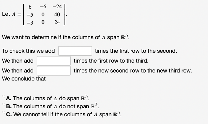 -6 -24
Let A =
-5
40
-3
24
We want to determine if the columns of A span R.
To check this we add
times the first row to the second.
We then add
times the first row to the third.
We then add
times the new second row to the new third row.
We conclude that
A. The columns of A do span R.
B. The columns of A do not span R³.
C. We cannot tell if the columns of A span R³.
