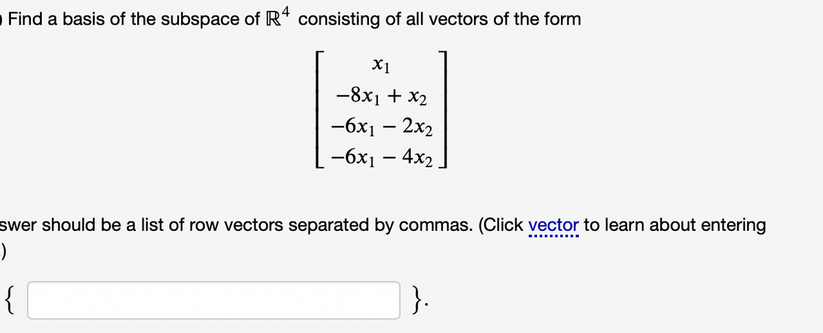 Find a basis of the subspace of R* consisting of all vectors of the form
X1
-8x1 + x2
-6х — 2х2
-бх — 4x2
swer should be a list of row vectors separated by commas. (Click vector to learn about entering
{
}.
