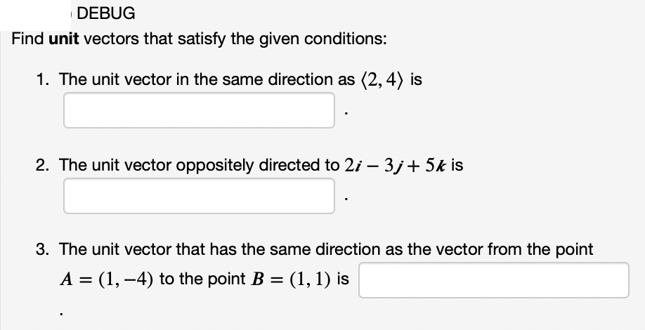 DEBUG
Find unit vectors that satisfy the given conditions:
1. The unit vector in the same direction as (2, 4) is
2. The unit vector oppositely directed to 2i – 3j+5k is
3. The unit vector that has the same direction as the vector from the point
A = (1, –4) to the point B = (1, 1) is
