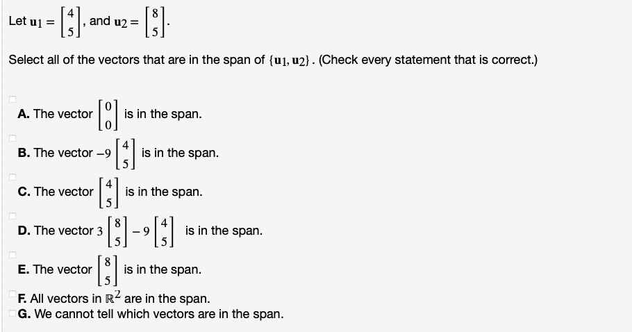 tuj =
Let
and u2 =
Select all of the vectors that are in the span of {u1, u2} . (Check every statement that is correct.)
A. The vector
is in the span.
B. The vector –-9
is in the span.
C. The vector
is in the span.
D. The vector 3
is in the span.
6.
E. The vector
8.
is in the span.
F. All vectors in R2 are in the span.
G. We cannot tell which vectors are in the span.
