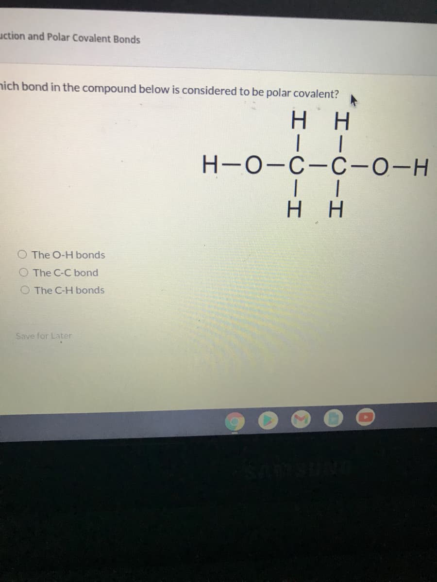 uction and Polar Covalent Bonds
nich bond in the compound below is considered to be polar covalent?
нн
Н-о-с-с-0-н
H H
O The O-H bonds
O The C-C bond
O The C-H bonds
Save for Later
SUNG
