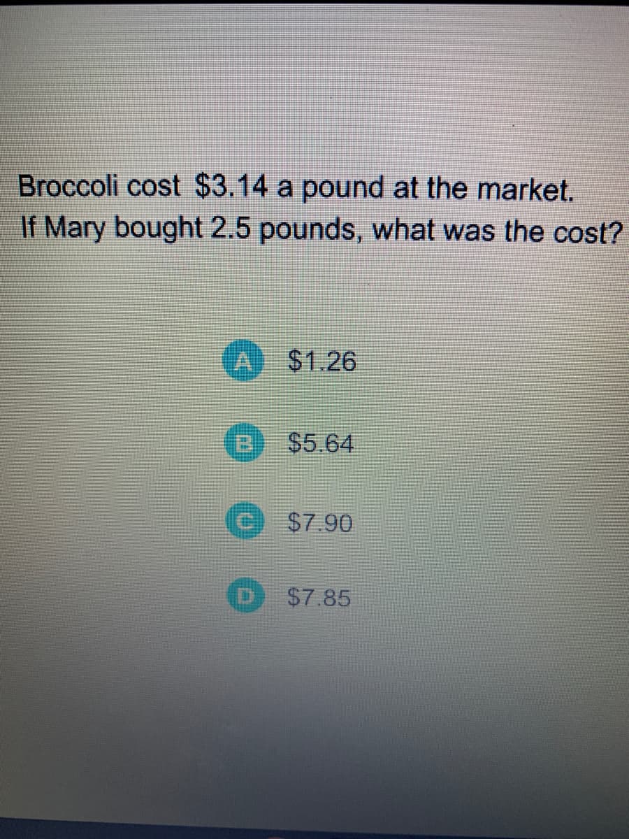Broccoli cost $3.14 a pound at the market.
If Mary bought 2.5 pounds, what was the cost?
A $1.26
$5.64
$7.90
$7.85
