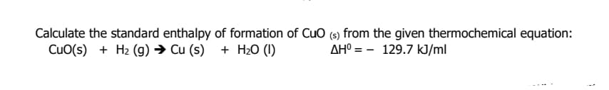 Calculate the standard enthalpy of formation of Cuo (s) from the given thermochemical equation:
CuO(s) + H2 (g) → Cu (s) + H2O (1)
AHº = - 129.7 kJ/ml
