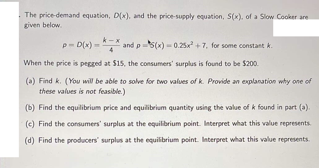 The price-demand equation, D(x), and the price-supply equation, S(x), of a Slow Cooker are
given below.
k - x
p = D(x) =
and p =s(x) = 0.25x2 + 7, for some constant k.
4
%3D
When the price is pegged at $15, the consumers' surplus is found to be $200.
(a) Find k. (You will be able to solve for two values of k. Provide an explanation why one of
these values is not feasible.)
(b) Find the equilibrium price and equilibrium quantity using the value of k found in part (a).
(c) Find the consumers' surplus at the equilibrium point. Interpret what this value represents.
(d) Find the producers' surplus at the equilibrium point. Interpret what this value represents.
