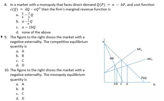 8. In a market with a monopoly that faces direct demand Q(P) = a bP, and cost function
c(Q)=dQ - eQ² then the firm's marginal revenue function is
a.
b. a-Q
c. a-2bQ
d. none of the above
▸9. The figure to the right shows the market with a
negative externality. The competitive equilibrium
quantity is
a. A
b. B
c. c
d. D
10. The figure to the right shows the market with a
negative externality. The monopoly equilibrium
quantity is
a. A
b. B
c. C
d. D
MR
AB C D
MC₂
-MC,
P(Q)