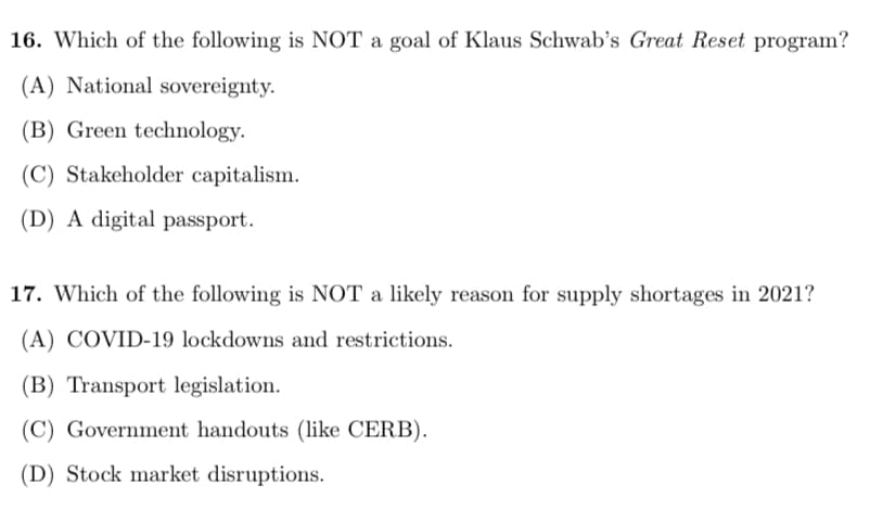 16. Which of the following is NOT a goal of Klaus Schwab's Great Reset program?
(A) National sovereignty.
(B) Green technology.
(C) Stakeholder capitalism.
(D) A digital passport.
17. Which of the following is NOT a likely reason for supply shortages in 2021?
(A) COVID-19 lockdowns and restrictions.
(B) Transport legislation.
(C) Government handouts (like CERB).
(D) Stock market disruptions.
